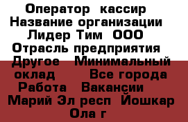 Оператор -кассир › Название организации ­ Лидер Тим, ООО › Отрасль предприятия ­ Другое › Минимальный оклад ­ 1 - Все города Работа » Вакансии   . Марий Эл респ.,Йошкар-Ола г.